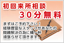 初回来所相談30分無料　まずはご予約下さい！ 経験豊富なスタッフがあなたの 問題解決の為に精一杯 頑張らせて頂きます。